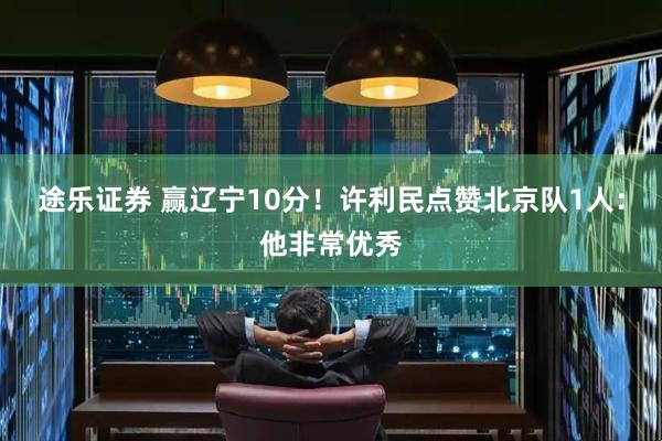 途乐证券 赢辽宁10分！许利民点赞北京队1人：他非常优秀