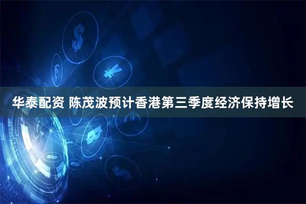 华泰配资 陈茂波预计香港第三季度经济保持增长