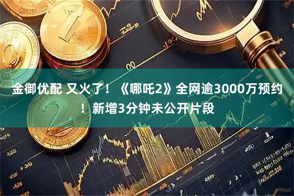 金御优配 又火了！《哪吒2》全网逾3000万预约！新增3分钟未公开片段