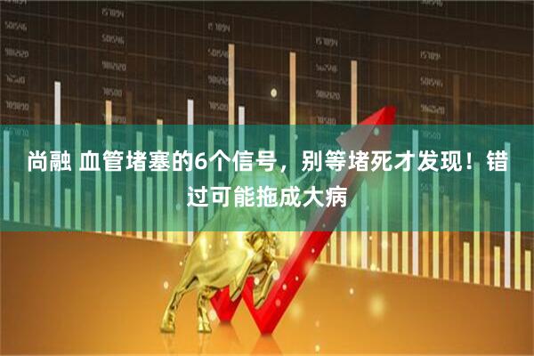 尚融 血管堵塞的6个信号，别等堵死才发现！错过可能拖成大病