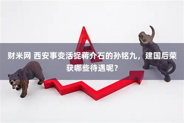 财米网 西安事变活捉蒋介石的孙铭九，建国后荣获哪些待遇呢？