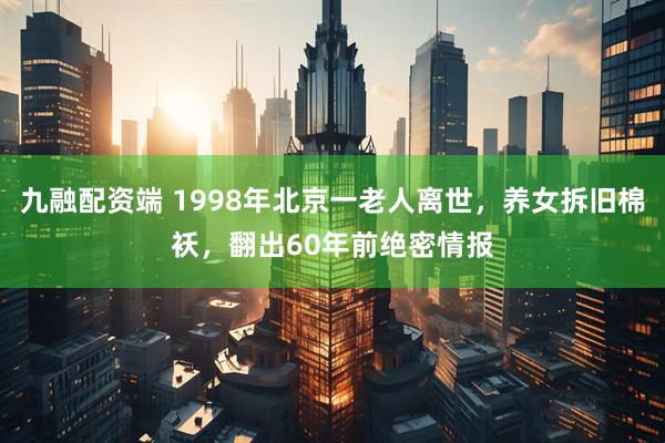 九融配资端 1998年北京一老人离世，养女拆旧棉袄，翻出60年前绝密情报