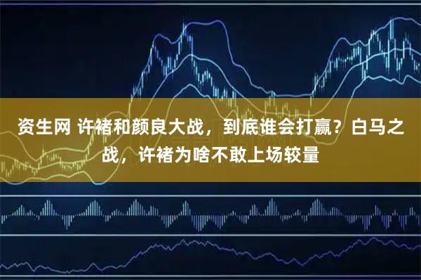 资生网 许褚和颜良大战，到底谁会打赢？白马之战，许褚为啥不敢上场较量