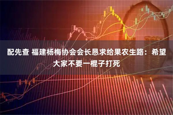 配先查 福建杨梅协会会长恳求给果农生路：希望大家不要一棍子打死