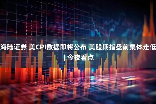 海陆证券 美CPI数据即将公布 美股期指盘前集体走低 | 今夜看点