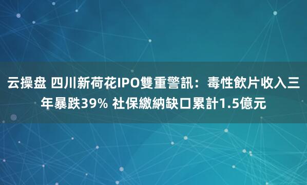 云操盘 四川新荷花IPO雙重警訊：毒性飲片收入三年暴跌39% 社保繳納缺口累計1.5億元