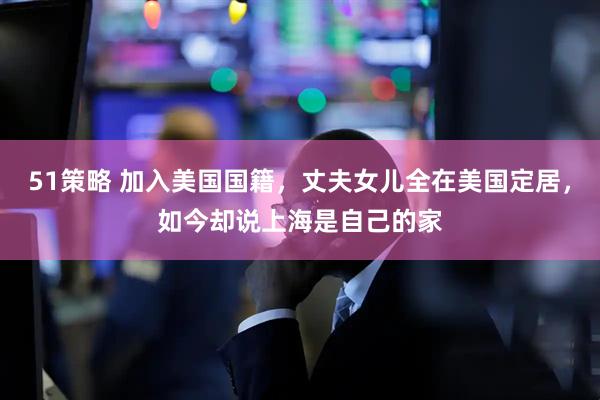 51策略 加入美国国籍，丈夫女儿全在美国定居，如今却说上海是自己的家