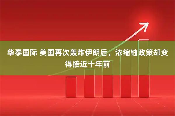 华泰国际 美国再次轰炸伊朗后，浓缩铀政策却变得接近十年前