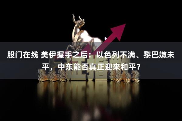 股门在线 美伊握手之后：以色列不满、黎巴嫩未平，中东能否真正迎来和平？