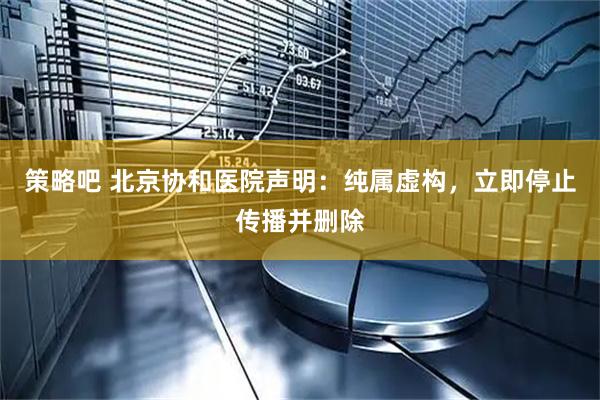 策略吧 北京协和医院声明：纯属虚构，立即停止传播并删除