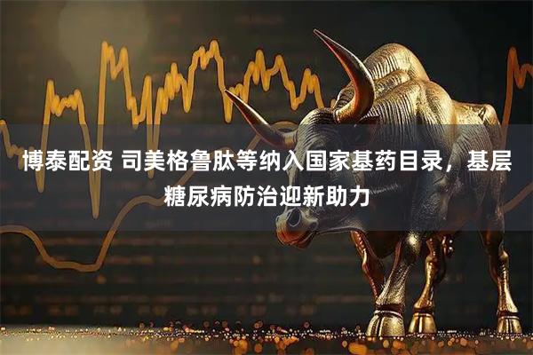 博泰配资 司美格鲁肽等纳入国家基药目录，基层糖尿病防治迎新助力