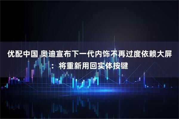 优配中国 奥迪宣布下一代内饰不再过度依赖大屏：将重新用回实体按键